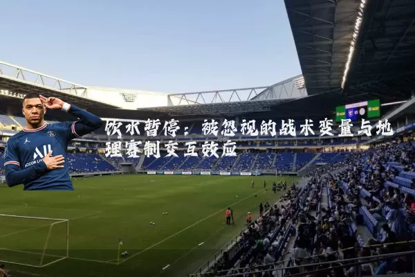 饮水暂停:被忽视的战术变量与地理赛制交互效应